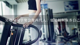 吴尊与同学聚会像两代人，他是如何保养自己的？