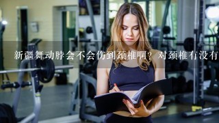 新疆舞动脖会不会伤到颈椎啊？对颈椎有没有坏影响？