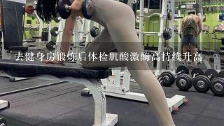 去健身房锻炼后体检肌酸激酶高持续升高