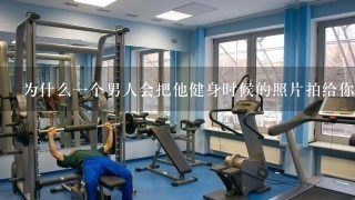 为什么1个男人会把他健身时候的照片拍给你看？他喜欢那个女生才给她看么？