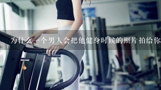 为什么1个男人会把他健身时候的照片拍给你看？他喜欢那个女生才给她看么？