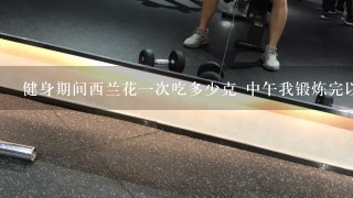 健身期间西兰花1次吃多少克 中午我锻炼完以后吃了3个鸡蛋清 还有燕麦片 西兰花不知道