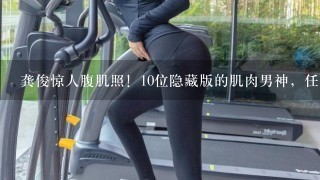 龚俊惊人腹肌照！10位隐藏版的肌肉男神，任嘉伦手臂